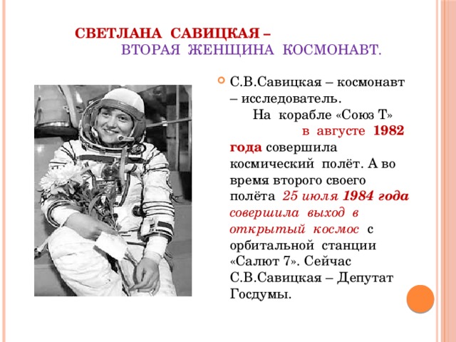 Светлана Савицкая –  вторая женщина космонавт. С.В.Савицкая – космонавт – исследователь. На корабле «Союз Т» в августе 1982 года совершила космический полёт. А во время второго своего полёта 25 июля 1984 года совершила выход в открытый космос с орбитальной станции «Салют 7». Сейчас С.В.Савицкая – Депутат Госдумы. 