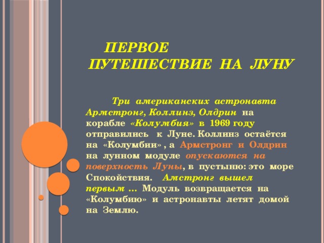  Первое путешествие на луну  Три американских астронавта Армстронг, Коллинз, Олдрин на корабле «Колумбия» в 1969 году отправились к Луне. Коллинз остаётся на «Колумбии» , а Армстронг и Олдрин на лунном модуле опускаются на поверхность Луны , в пустыню: это море Спокойствия. Амстронг  вышел первым … Модуль возвращается на «Колумбию» и астронавты летят домой на Землю. 