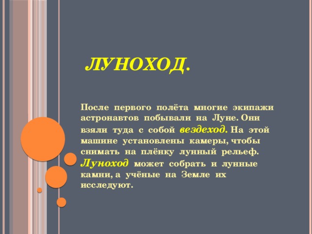  Луноход. После первого полёта многие экипажи астронавтов побывали на Луне. Они взяли туда с собой вездеход. На этой машине установлены камеры, чтобы снимать на плёнку лунный рельеф. Луноход  может собрать и лунные камни, а учёные на Земле их исследуют. 