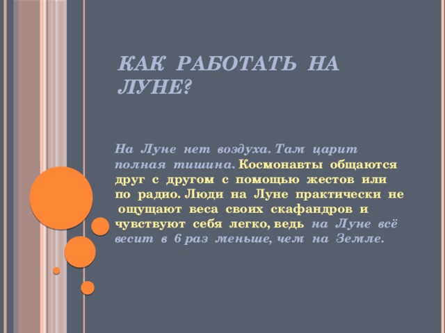 Как работать на Луне? На Луне нет воздуха. Там царит полная тишина . Космонавты общаются друг с другом с помощью жестов или по радио. Люди на Луне практически не ощущают веса своих скафандров и чувствуют себя легко, ведь на Луне всё весит в 6 раз меньше, чем на Земле. 