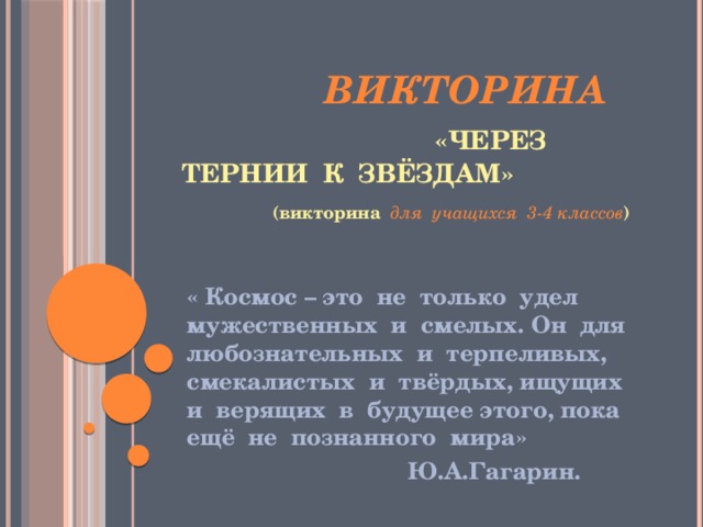 Викторина  «Через тернии к звёздам»  (викторина для учащихся 3-4 классов )   « Космос – это не только удел мужественных и смелых. Он для любознательных и терпеливых, смекалистых и твёрдых, ищущих и верящих в будущее этого, пока ещё не познанного мира»  Ю.А.Гагарин. 