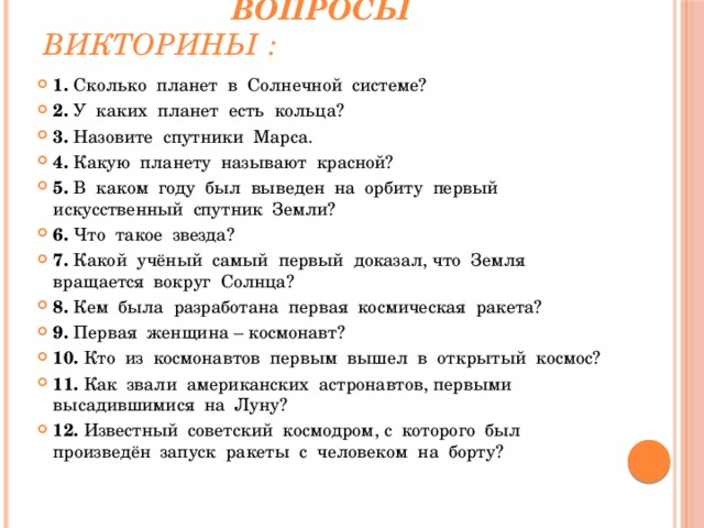   Вопросы викторины : 1. Сколько планет в Солнечной системе? 2. У каких планет есть кольца? 3. Назовите спутники Марса. 4. Какую планету называют красной? 5. В каком году был выведен на орбиту первый искусственный спутник Земли? 6. Что такое звезда? 7. Какой учёный самый первый доказал, что Земля вращается вокруг Солнца? 8. Кем была разработана первая космическая ракета? 9. Первая женщина – космонавт? 10. Кто из космонавтов первым вышел в открытый космос? 11. Как звали американских астронавтов, первыми высадившимися на Луну? 12. Известный советский космодром, с которого был произведён запуск ракеты с человеком на борту? 