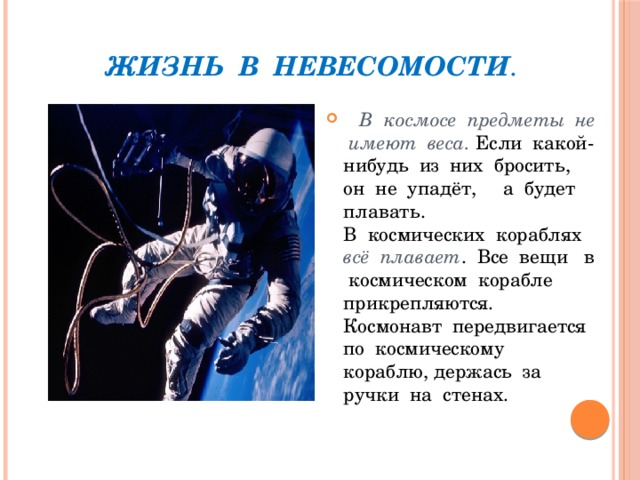 Жизнь в невесомости .  В космосе предметы не имеют веса. Если какой-нибудь из них бросить, он не упадёт, а будет плавать. В космических кораблях всё плавает . Все вещи в космическом корабле прикрепляются. Космонавт передвигается по космическому кораблю, держась за ручки на стенах. 