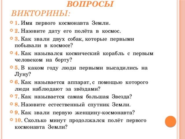  Вопросы викторины: 1 . Имя первого космонавта Земли. 2 . Назовите дату его полёта в космос. 3 . Как звали двух собак, которые первыми побывали в космосе? 4 . Как назывался космический корабль с первым человеком на борту? 5 . В каком году люди первыми высадились на Луну? 6 . Как называется аппарат, с помощью которого люди наблюдают за звёздами? 7 . Как называется самая большая Звезда? 8 . Назовите естественный спутник Земли. 9 . Как звали первую женщину-космонавта? 10 . Сколько минут продолжался полёт первого космонавта Земли? 