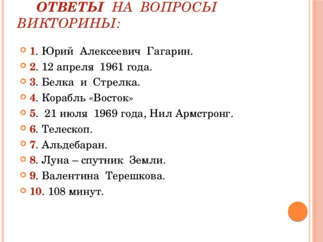  Ответы на вопросы викторины: 1 . Юрий Алексеевич Гагарин. 2 . 12 апреля 1961 года. 3 . Белка и Стрелка. 4 . Корабль «Восток» 5 . 21 июля 1969 года, Нил Армстронг. 6 . Телескоп. 7 . Альдебаран. 8 . Луна – спутник Земли. 9 . Валентина Терешкова. 10 . 108 минут. 