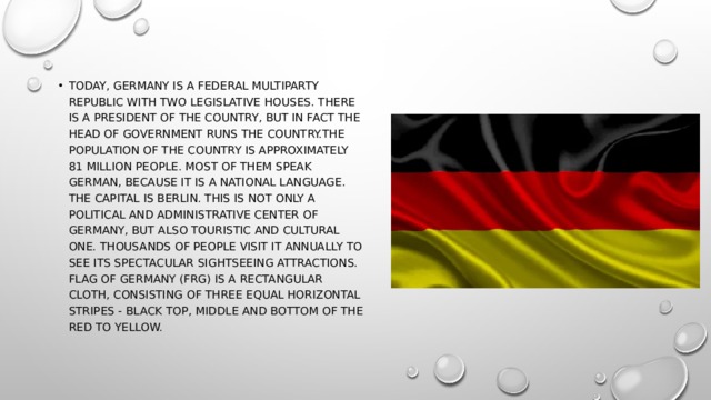 Today, Germany is a federal multiparty republic with two legislative houses. There is a president of the country, but in fact the head of government runs the country.the Population of the country is approximately 81 million people. Most of them speak German, because it is a national language. The capital is Berlin. This is not only a political and administrative center of Germany, but also touristic and cultural one. Thousands of people visit it annually to see its spectacular sightseeing attractions. Flag of Germany (FRG) is a rectangular cloth, consisting of three equal horizontal stripes - black top, middle and bottom of the red to yellow. 