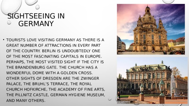 sightseeing in Germany tourists love visiting Germany as there is a great number of attractions in every part of the country. Berlin is undoubtedly one of the most fascinating capitals in Europe. Perhaps, the most visited sight if the city is the Brandenburg Gate. The church has a wonderful dome with a golden cross. Other sights of Dresden are the Zwinger Palace, the Bruhl’s Terrace, the royal church Hofkirche, the Academy of Fine Arts, The Pillnitz Castle, German Hygiene Museum, and many others. 