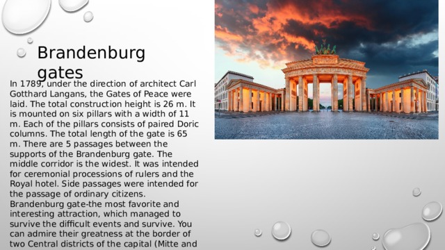 Brandenburg gates In 1789, under the direction of architect Carl Gotthard Langans, the Gates of Peace were laid. The total construction height is 26 m. It is mounted on six pillars with a width of 11 m. Each of the pillars consists of paired Doric columns. The total length of the gate is 65 m. There are 5 passages between the supports of the Brandenburg gate. The middle corridor is the widest. It was intended for ceremonial processions of rulers and the Royal hotel. Side passages were intended for the passage of ordinary citizens. Brandenburg gate-the most favorite and interesting attraction, which managed to survive the difficult events and survive. You can admire their greatness at the border of two Central districts of the capital (Mitte and Tiergarten). The building separates the city Park and street Unter den Linden. 