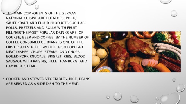 The main components of the German national cuisine are potatoes, pork, sauerkraut and flour products such as rolls, pretzels and rolls with fruit fillingsThe most popular drinks are, of course, beer and coffee. By the number of coffee consumed Germany is one of the first places in the world. Also popular meat dishes: chops, steaks, and chops , boiled pork knuckle, brisket, ribs, blood sausage with raisins, fillet Hamburg, and Hamburg steak. Cooked and stewed vegetables, rice, beans are served as a side dish to the meat.. 