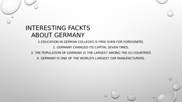 Interesting fackts about germany 1.Education in German colleges is free even for foreigners. 2. Germany changed its capital seven times. 3. The population of Germany is the largest among the EU countries 4. Germany is one of the world's largest car manufacturers. 