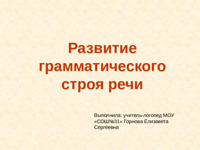 Развитие грамматического строя речи Выполнила: учитель-логопед МОУ «СОШ№31» Горнова Елизавета Сергеевна 
