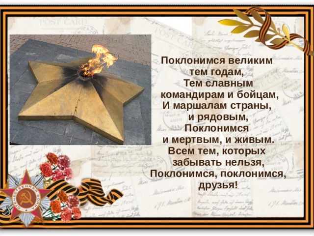 Поклонимся великим тем годам, Тем славным  командирам и бойцам, И маршалам страны, и рядовым, Поклонимся и мертвым, и живым. Всем тем, которых забывать нельзя, Поклонимся, поклонимся, друзья! 