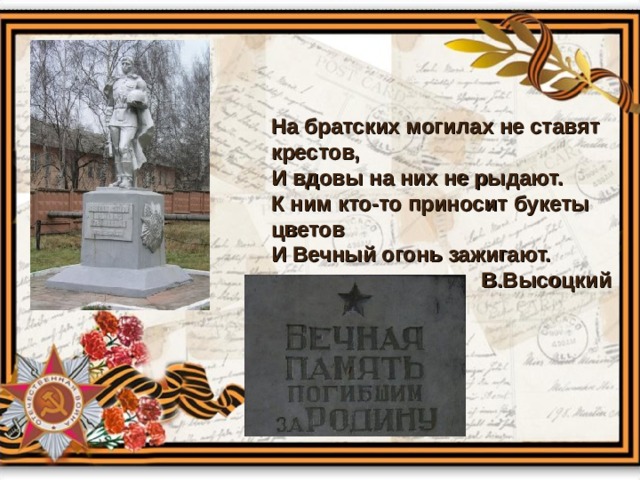 На братских могилах не ставят крестов, И вдовы на них не рыдают. К ним кто-то приносит букеты цветов И Вечный огонь зажигают.  В.Высоцкий  