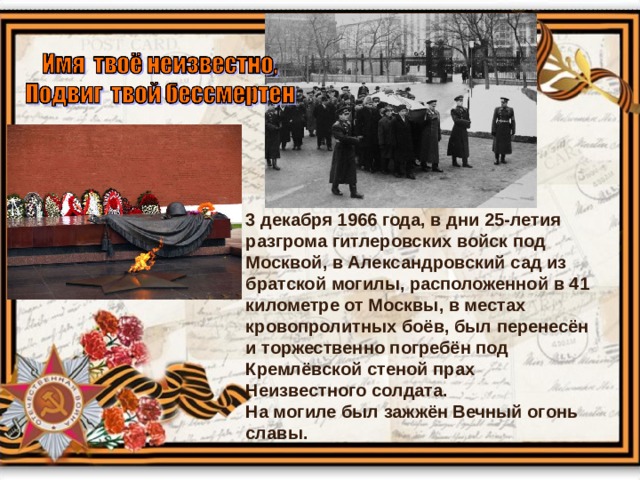 3 декабря 1966 года, в дни 25-летия разгрома гитлеровских войск под Москвой, в Александровский сад из братской могилы, расположенной в 41 километре от Москвы, в местах кровопролитных боёв, был перенесён и торжественно погребён под Кремлёвской стеной прах Неизвестного солдата.  На могиле был зажжён Вечный огонь славы.  