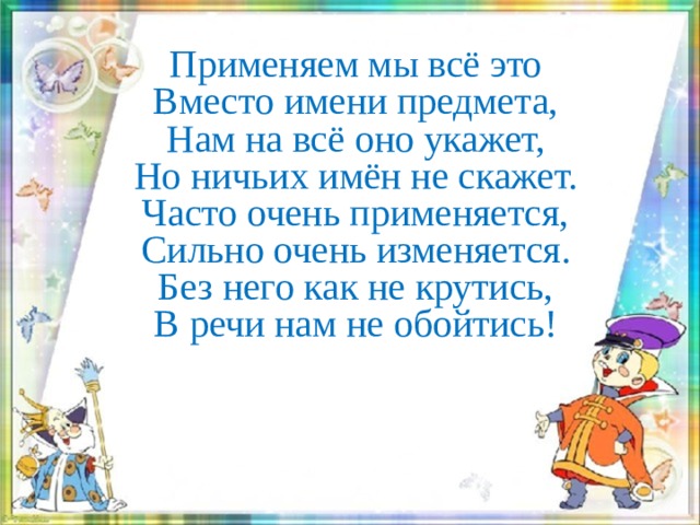 Применяем мы всё это  Вместо имени предмета,  Нам на всё оно укажет,  Но ничьих имён не скажет.  Часто очень применяется,  Сильно очень изменяется.  Без него как не крутись,  В речи нам не обойтись!     