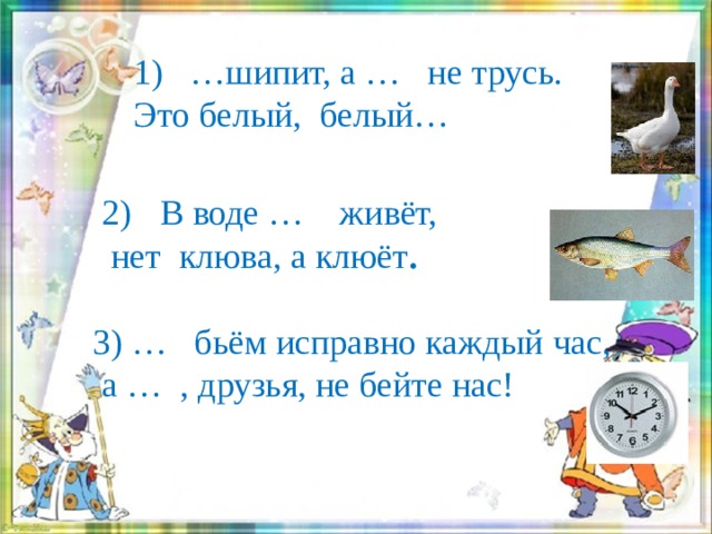     1) …шипит, а … не трусь.  Это белый, белый…        В воде … живёт,  нет клюва, а клюёт . 3) … бьём исправно каждый час,  а … , друзья, не бейте нас!  