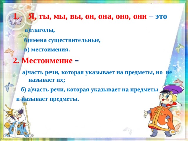 Выбери верное высказывание Я, ты, мы, вы, он, она, оно, они – это  а)глаголы,   б)имена существительные,  в) местоимения. 2. Местоимение  –  а)часть речи, которая указывает на предметы, но не называет их;  б) а)часть речи, которая указывает на предметы  и называет предметы.  