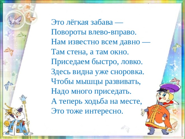Это лёгкая забава —  Повороты влево-вправо.  Нам известно всем давно —  Там стена, а там окно. Приседаем быстро, ловко.  Здесь видна уже сноровка.  Чтобы мышцы развивать,  Надо много приседать. А теперь ходьба на месте,  Это тоже интересно. 