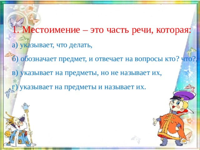 1. Местоимение – это часть речи, которая:  а) указывает, что делать,  б) обозначает предмет, и отвечает на вопросы кто? что?,  в) указывает на предметы, но не называет их,  г) указывает на предметы и называет их. 