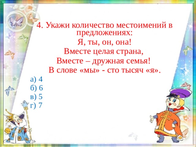 4. Укажи количество местоимений в предложениях: Я, ты, он, она! Вместе целая страна, Вместе – дружная семья! В слове «мы» - сто тысяч «я».  а) 4  б) 6  в) 5  г) 7 