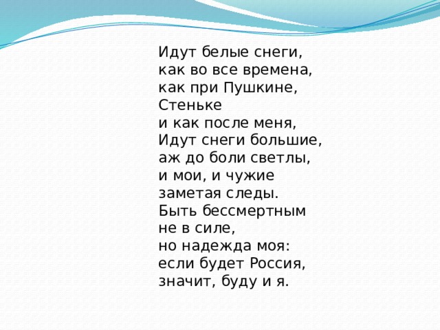 Идут белые снеги,  как во все времена,  как при Пушкине, Стеньке  и как после меня, Идут снеги большие,  аж до боли светлы,  и мои, и чужие  заметая следы. Быть бессмертным не в силе,  но надежда моя:  если будет Россия,  значит, буду и я. 
