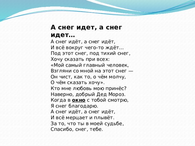 А снег идет, а снег идет… А снег идёт, а снег идёт,  И всё вокруг чего-то ждёт…  Под этот снег, под тихий снег,  Хочу сказать при всех: «Мой самый главный человек,  Взгляни со мной на этот снег —  Он чист, как то, о чём молчу,  О чём сказать хочу». Кто мне любовь мою принёс?  Наверно, добрый Дед Мороз.  Когда в  окно  с тобой смотрю,  Я снег благодарю. А снег идёт, а снег идёт,  И всё мерцает и плывёт.  За то, что ты в моей судьбе,  Спасибо, снег, тебе. 