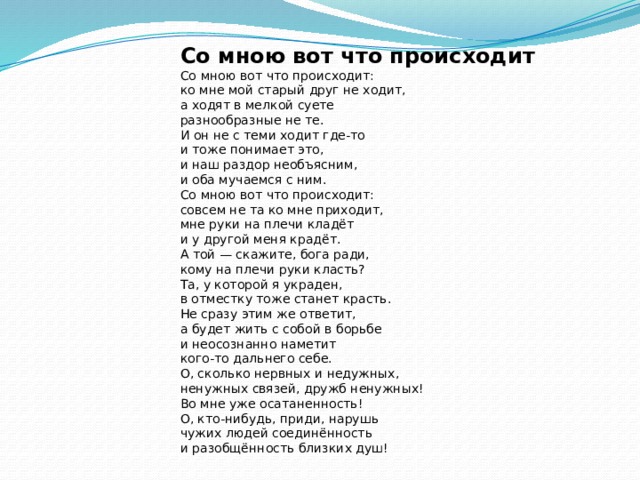 Со мною вот что происходит Со мною вот что происходит:  ко мне мой старый друг не ходит,  а ходят в мелкой суете  разнообразные не те. И он не с теми ходит где-то  и тоже понимает это,  и наш раздор необъясним,  и оба мучаемся с ним. Со мною вот что происходит:  совсем не та ко мне приходит,  мне руки на плечи кладёт  и у другой меня крадёт. А той — скажите, бога ради,  кому на плечи руки класть?  Та, у которой я украден,  в отместку тоже станет красть. Не сразу этим же ответит,  а будет жить с собой в борьбе  и неосознанно наметит  кого-то дальнего себе. О, сколько нервных и недужных,  ненужных связей, дружб ненужных!  Во мне уже осатаненность! О, кто-нибудь, приди, нарушь  чужих людей соединённость  и разобщённость близких душ! 