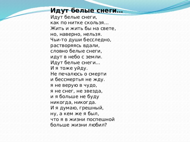 Идут белые снеги… Идут белые снеги,  как по нитке скользя…  Жить и жить бы на свете,  но, наверно, нельзя. Чьи-то души бесследно,  растворяясь вдали,  словно белые снеги,  идут в небо с земли. Идут белые снеги…  И я тоже уйду.  Не печалюсь о смерти  и бессмертья не жду. я не верую в чудо,  я не снег, не звезда,  и я больше не буду  никогда, никогда. И я думаю, грешный,  ну, а кем же я был,  что я в жизни поспешной  больше жизни любил? 