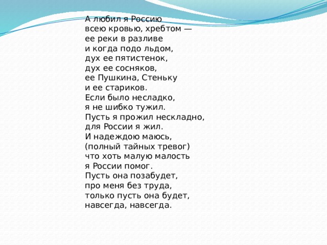 А любил я Россию  всею кровью, хребтом —  ее реки в разливе  и когда подо льдом, дух ее пятистенок,  дух ее сосняков,  ее Пушкина, Стеньку  и ее стариков. Если было несладко,  я не шибко тужил.  Пусть я прожил нескладно,  для России я жил. И надеждою маюсь,  (полный тайных тревог)  что хоть малую малость  я России помог. Пусть она позабудет,  про меня без труда,  только пусть она будет,  навсегда, навсегда. 