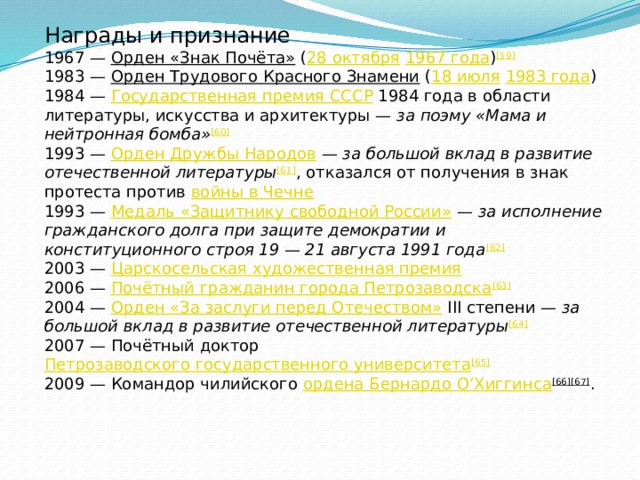 Награды и признание 1967 —  Орден «Знак Почёта»  ( 28 октября   1967 года ) [59] 1983 —  Орден Трудового Красного Знамени  ( 18 июля   1983 года ) 1984 —  Государственная премия СССР  1984 года в области литературы, искусства и архитектуры —  за поэму «Мама и нейтронная бомба» [60] 1993 —  Орден Дружбы Народов  —  за большой вклад в развитие отечественной литературы [61] , отказался от получения в знак протеста против  войны в Чечне 1993 —  Медаль «Защитнику свободной России»  —  за исполнение гражданского долга при защите демократии и конституционного строя 19 — 21 августа 1991 года [62] 2003 —  Царскосельская художественная премия 2006 —  Почётный гражданин города Петрозаводска [63] 2004 —  Орден «За заслуги перед Отечеством»  III степени —  за большой вклад в развитие отечественной литературы [64] 2007 — Почётный доктор  Петрозаводского государственного университета [65] 2009 — Командор чилийского  ордена Бернардо О’Хиггинса [66][67] . 