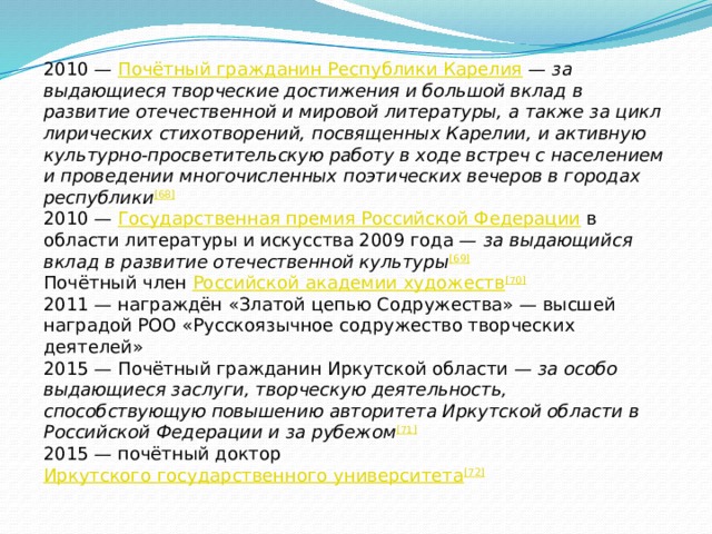 2010 —  Почётный гражданин Республики Карелия  —  за выдающиеся творческие достижения и большой вклад в развитие отечественной и мировой литературы, а также за цикл лирических стихотворений, посвященных Карелии, и активную культурно-просветительскую работу в ходе встреч с населением и проведении многочисленных поэтических вечеров в городах республики [68] 2010 —  Государственная премия Российской Федерации  в области литературы и искусства 2009 года —  за выдающийся вклад в развитие отечественной культуры [69] Почётный член  Российской академии художеств [70] 2011 — награждён «Златой цепью Содружества» — высшей наградой РОО «Русскоязычное содружество творческих деятелей» 2015 — Почётный гражданин Иркутской области —  за особо выдающиеся заслуги, творческую деятельность, способствующую повышению авторитета Иркутской области в Российской Федерации и за рубежом [71] 2015 — почётный доктор  Иркутского государственного университета [72] 
