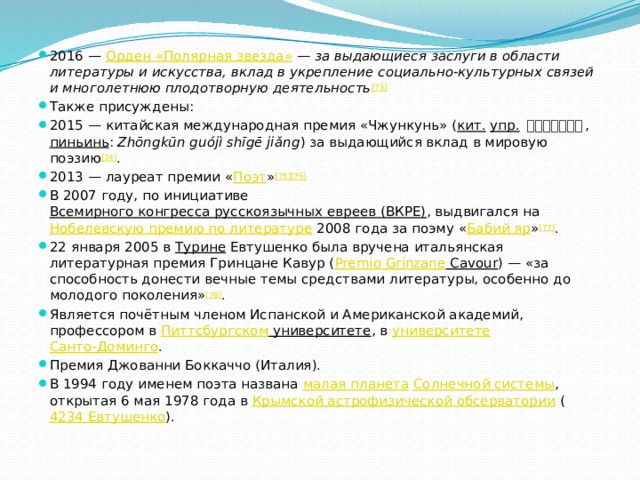 2016 —  Орден «Полярная звезда»  —  за выдающиеся заслуги в области литературы и искусства, вклад в укрепление социально-культурных связей и многолетнюю плодотворную деятельность [73] Также присуждены: 2015 — китайская международная премия «Чжункунь» ( кит.   упр.   中坤国际诗歌奖 ,  пиньинь :  Zhōngkūn guójì shīgē jiǎng ) за выдающийся вклад в мировую поэзию [74] . 2013 — лауреат премии « Поэт » [75][76] В 2007 году, по инициативе  Всемирного конгресса русскоязычных евреев (ВКРЕ) , выдвигался на  Нобелевскую премию по литературе  2008 года за поэму « Бабий яр » [77] . 22 января 2005 в  Турине  Евтушенко была вручена итальянская литературная премия Гринцане Кавур ( Premio  Grinzane Cavour ) — «за способность донести вечные темы средствами литературы, особенно до молодого поколения» [78] . Является почётным членом Испанской и Американской академий, профессором в  Питтсбургском университете , в  университете   Санто-Доминго . Премия Джованни Боккаччо (Италия). В 1994 году именем поэта названа  малая планета   Солнечной системы , открытая 6 мая 1978 года в  Крымской астрофизической обсерватории  ( 4234 Евтушенко ). 