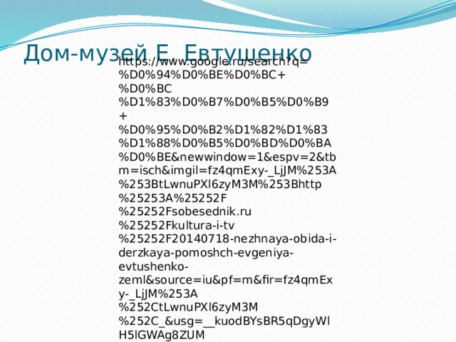 Дом-музей Е. Евтушенко   https://www.google.ru/search?q=%D0%94%D0%BE%D0%BC+%D0%BC%D1%83%D0%B7%D0%B5%D0%B9+%D0%95%D0%B2%D1%82%D1%83%D1%88%D0%B5%D0%BD%D0%BA%D0%BE&newwindow=1&espv=2&tbm=isch&imgil=fz4qmExy-_LjJM%253A%253BtLwnuPXl6zyM3M%253Bhttp%25253A%25252F%25252Fsobesednik.ru%25252Fkultura-i-tv%25252F20140718-nezhnaya-obida-i-derzkaya-pomoshch-evgeniya-evtushenko-zeml&source=iu&pf=m&fir=fz4qmExy-_LjJM%253A%252CtLwnuPXl6zyM3M%252C_&usg=__kuodBYsBR5qDgyWlH5lGWAg8ZUM%3D&biw=1600&bih=770&ved=0ahUKEwj5iayGhonTAhWEDSwKHQfTAgcQyjcINg&ei=9KXiWPm_MoSbsAGHpos4#imgrc=AU6CGv5ch7H7uM 