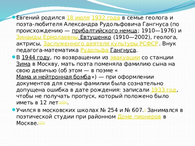 Евгений родился  18 июля   1932 года  в семье геолога и поэта-любителя Александра Рудольфовича Гангнуса (по происхождению —  прибалтийского немца ; 1910—1976) и  Зинаиды Ермолаевны Евтушенко  (1910—2002), геолога, актрисы,  Заслуженного деятеля культуры РСФСР . Внук педагога-математика  Рудольфа Гангнуса . В  1944 году , по возвращении из  эвакуации  со станции  Зима  в Москву, мать поэта поменяла фамилию сына на свою девичью (об этом — в поэме « Мама и нейтронная бомба ») — при оформлении документов для смены фамилии была сознательно допущена ошибка в дате рождения: записали  1933 год , чтобы не получать пропуск, который положено было иметь в 12 лет [3][9] . Учился в московских школах № 254 и № 607. ]  Занимался в поэтической студии при районном  Доме пионеров  в Москве. [11] 