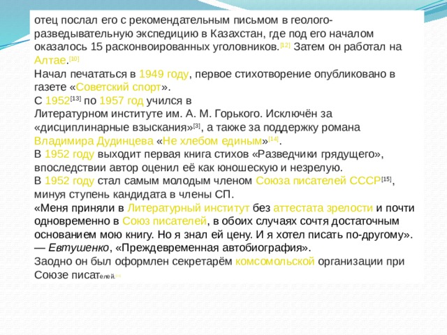 отец послал его с рекомендательным письмом в геолого-разведывательную экспедицию в  Казахстан , где под его началом оказалось 15 расконвоированных  уголовников . [12]  Затем он работал на  Алтае . [10] Начал печататься в  1949 году , первое стихотворение опубликовано в газете « Советский спорт ». С  1952 [13]  по  1957 год  учился в  Литературном институте им. А. М. Горького . Исключён за «дисциплинарные взыскания» [3] , а также за поддержку романа  Владимира Дудинцева  « Не хлебом единым » [14] . В  1952 году  выходит первая книга стихов «Разведчики грядущего», впоследствии автор оценил её как юношескую и незрелую. В  1952 году  стал самым молодым членом  Союза писателей СССР [15] , минуя ступень кандидата в члены СП. «Меня приняли в  Литературный институт  без  аттестата зрелости  и почти одновременно в  Союз писателей , в обоих случаях сочтя достаточным основанием мою книгу. Но я знал ей цену. И я хотел писать по-другому». —  Евтушенко , «Преждевременная автобиография». Заодно он был оформлен секретарём  комсомольской  организации при Союзе писат елей. [11] 