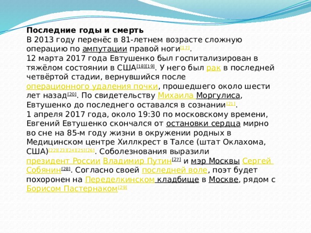 Последние годы и смерть В 2013 году перенёс в 81-летнем возрасте сложную операцию по  ампутации  правой ноги [17] . 12 марта 2017 года Евтушенко был госпитализирован в тяжёлом состоянии в США [18][19] . У него был  рак  в последней четвёртой стадии, вернувшийся после  операционного удаления почки , прошедшего около шести лет назад [20] . По свидетельству  Михаила Моргулиса , Евтушенко до последнего оставался в сознании [21] . 1 апреля 2017 года, около 19:30 по московскому времени, Евгений Евтушенко скончался от  остановки сердца  мирно во сне на 85-м году жизни в окружении родных в Медицинском центре Хиллкрест в Талсе (штат Оклахома, США) [22][23][24][25][26] . Соболезнования выразили  президент России   Владимир Путин [27]  и  мэр Москвы   Сергей Собянин [28] . Согласно своей  последней воле , поэт будет похоронен на  Переделкинском кладбище  в  Москве , рядом с  Борисом Пастернаком [29] 