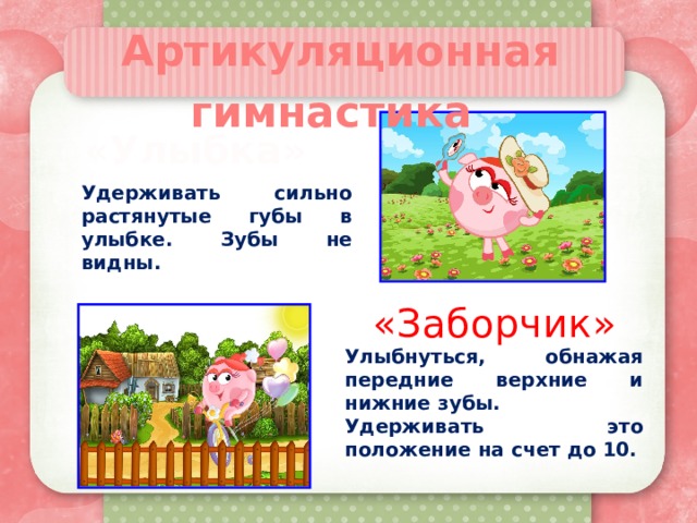 Артикуляционная гимнастика   «Улыбка» Удерживать сильно растянутые губы в улыбке. Зубы не видны. «Заборчик» Улыбнуться, обнажая передние верхние и нижние зубы. Удерживать это положение на счет до 10. 