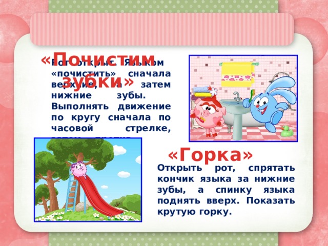 «Почистим зубки» Рот открыт. Языком «почистить» сначала верхние, а затем нижние зубы. Выполнять движение по кругу сначала по часовой стрелке, затем - против. «Горка» Открыть рот, спрятать кончик языка за нижние зубы, а спинку языка поднять вверх. Показать крутую горку. 