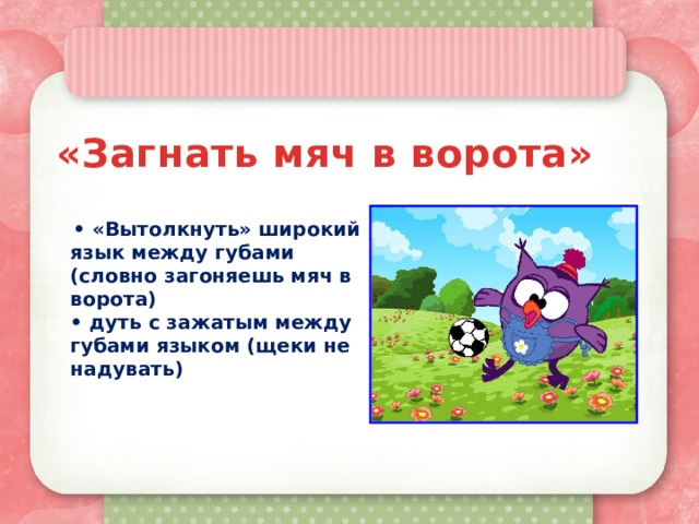 «Загнать мяч в ворота»    • «Вытолкнуть» широкий язык между губами (словно загоняешь мяч в ворота) • дуть с зажатым между губами языком (щеки не надувать) 