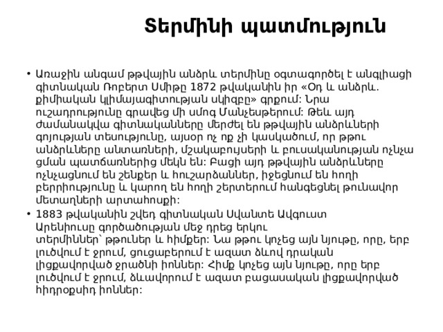  Տերմինի պատմություն Առաջին անգամ թթվային անձրև տերմինը օգտագործել է անգլիացի գիտնական Ռոբերտ Սմիթը 1872 թվականին իր «Օդ և անձրև. քիմիական կլիմայագիտության սկիզբը» գրքում: Նրա ուշադրությունը գրավեց մի սմոգ Մանչեսթերում: Թեև այդ ժամանակվա գիտնականները մերժել են թթվային անձրևների գոյության տեսությունը, այսօր ոչ ոք չի կասկածում, որ թթու անձրևները անտառների, մշակաբույսերի և բուսականության ոչնչացման պատճառներից մեկն են: Բացի այդ թթվային անձրևները ոչնչացնում են շենքեր և հուշարձաններ, իջեցնում են հողի բերրիությունը և կարող են հողի շերտերում հանգեցնել թունավոր մետաղների արտահոսքի: 1883 թվականին շվեդ գիտնական Սվանտե Ավգուստ Արենիուսը գործածության մեջ դրեց երկու տերմիններ՝ թթուներ և հիմքեր: Նա թթու կոչեց այն նյութը, որը, երբ լուծվում է ջրում, ցուցաբերում է ազատ ձևով դրական լիցքավորված ջրածնի իոններ: Հիմք կոչեց այն նյութը, որը երբ լուծվում է ջրում, ձևավորում է ազատ բացասական լիցքավորված հիդրօքսիդ իոններ: 