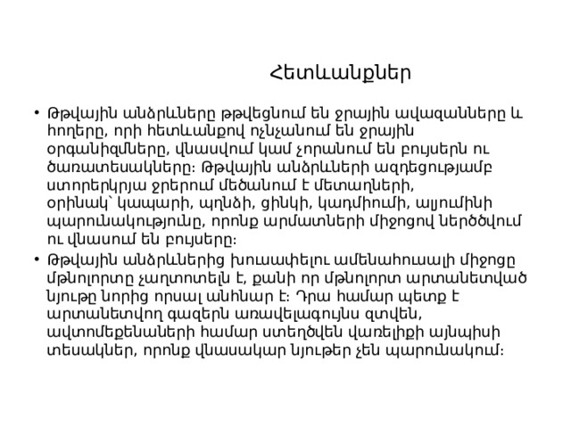   Հետևանքներ   Թթվային անձրևները թթվեցնում են ջրային ավազանները և հողերը, որի հետևանքով ոչնչանում են ջրային օրգանիզմները, վնասվում կամ չորանում են բույսերն ու ծառատեսակները։ Թթվային անձրևների ազդեցությամբ ստորերկրյա ջրերում մեծանում է մետաղների, օրինակ՝ կապարի, պղնձի, ցինկի, կադմիումի, ալյումինի պարունակությունը, որոնք արմատների միջոցով ներծծվում ու վնասում են բույսերը։ Թթվային անձրևներից խուսափելու ամենահուսալի միջոցը մթնոլորտը չաղտոտելն է, քանի որ մթնոլորտ արտանետված նյութը նորից որսալ անհնար է։ Դրա համար պետք է արտանետվող գազերն առավելագույնս զտվեն, ավտոմեքենաների համար ստեղծվեն վառելիքի այնպիսի տեսակներ, որոնք վնասակար նյութեր չեն պարունակում։ 