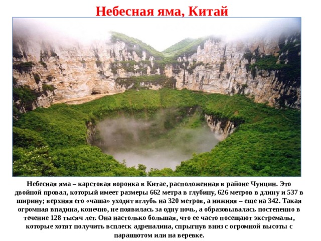 Небесная яма, Китай Небесная яма – карстовая воронка в Китае, расположенная в районе Чунцин. Это двойной провал, который имеет размеры 662 метра в глубину, 626 метров в длину и 537 в ширину; верхняя его «чаша» уходит вглубь на 320 метров, а нижняя – еще на 342. Такая огромная впадина, конечно, не появилась за одну ночь, а образовывалась постепенно в течение 128 тысяч лет. Она настолько большая, что ее часто посещают экстремалы, которые хотят получить всплеск адреналина, спрыгнув вниз с огромной высоты с парашютом или на веревке. 