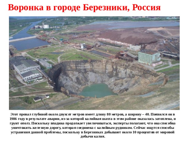 Воронка в городе Березники, Россия Этот провал глубиной около двухсот метров имеет длину 80 метров, а ширину – 40. Появился он в 1986 году в результате аварии, из-за которой калийная шахта в этом районе оказалась затоплена, и грунт ополз. Поскольку впадина продолжает увеличиваться, эксперты полагают, что она способна уничтожить железную дорогу, которая соединена с калийным рудником. Сейчас ищутся способы устранения данной проблемы, поскольку в Березниках добывают около 10 процентов от мировой добычи калия. 