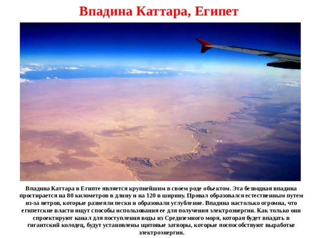 Впадина Каттара, Египет Впадина Каттара в Египте является крупнейшим в своем роде объектом. Эта безводная впадина простирается на 80 километров в длину и на 120 в ширину. Провал образовался естественным путем из-за ветров, которые развеяли пески и образовали углубление. Впадина настолько огромна, что египетские власти ищут способы использования ее для получения электроэнергии. Как только они спроектируют канал для поступления воды из Средиземного моря, которая будет впадать в гигантский колодец, будут установлены щитовые затворы, которые поспособствуют выработке электроэнергии. 