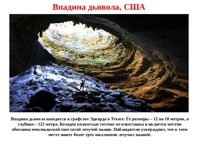 Впадина дьявола, США Впадина дьявола находится в графстве Эдварда в Техасе. Ее размеры – 12 на 18 метров, а глубина – 122 метра. Колодец полностью состоит из известняка и является местом обитания мексиканской хвостатой летучей мыши. Наблюдатели утверждают, что в этом месте живет более трех миллионов летучих мышей. 