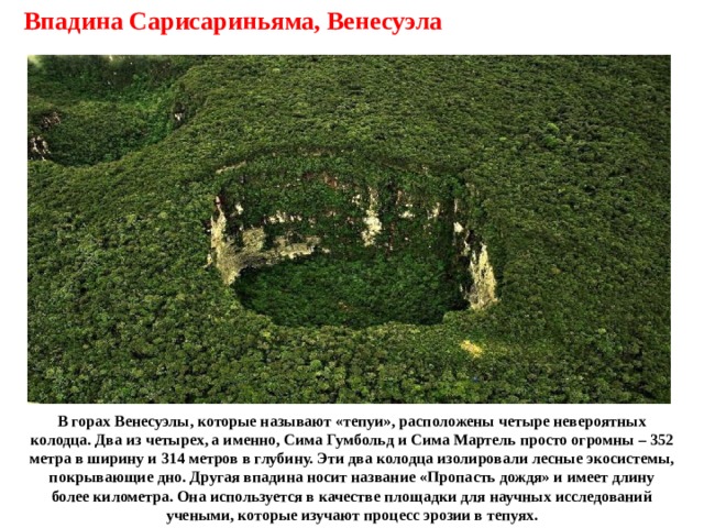 Впадина Сарисариньяма, Венесуэла В горах Венесуэлы, которые называют «тепуи», расположены четыре невероятных колодца. Два из четырех, а именно, Сима Гумбольд и Сима Мартель просто огромны – 352 метра в ширину и 314 метров в глубину. Эти два колодца изолировали лесные экосистемы, покрывающие дно. Другая впадина носит название «Пропасть дождя» и имеет длину более километра. Она используется в качестве площадки для научных исследований учеными, которые изучают процесс эрозии в тепуях. 