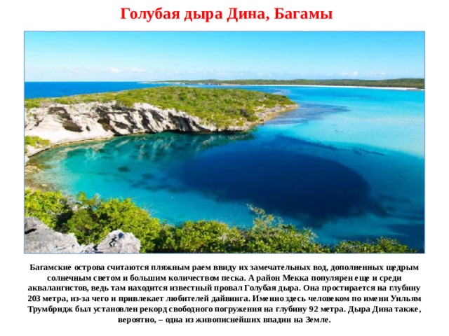 Голубая дыра Дина, Багамы Багамские острова считаются пляжным раем ввиду их замечательных вод, дополненных щедрым солнечным светом и большим количеством песка. А район Мекка популярен еще и среди аквалангистов, ведь там находится известный провал Голубая дыра. Она простирается на глубину 203 метра, из-за чего и привлекает любителей дайвинга. Именно здесь человеком по имени Уильям Трумбридж был установлен рекорд свободного погружения на глубину 92 метра. Дыра Дина также, вероятно, – одна из живописнейших впадин на Земле. 