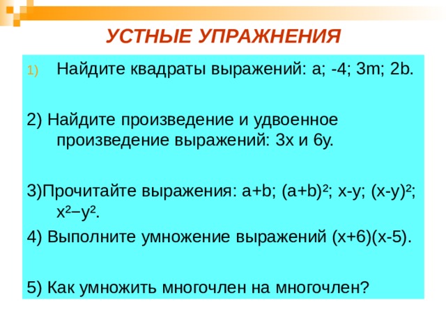 УСТНЫЕ УПРАЖНЕНИЯ Найдите квадраты выражений: a ; -4; 3 m ; 2 b .  2) Найдите произведение и удвоенное произведение выражений: 3х и 6у. 3)Прочитайте выражения: а+ b ; (а+ b)² ; х-у; (х-у) ² ; х ²−y² . 4) Выполните умножение выражений (х+6)(х-5). 5) Как умножить многочлен на многочлен? 