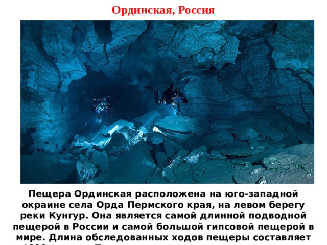 Ординская, Россия Пещера Ординская расположена на юго-западной окраине села Орда Пермского края, на левом берегу реки Кунгур. Она является самой длинной подводной пещерой в России и самой большой гипсовой пещерой в мире. Длина обследованных ходов пещеры составляет 4600 метров. При этом сухая часть пещеры занимает лишь 300 метров, а более 4000 метров – под водой. 