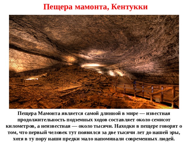 Пещера мамонта, Кентукки Пещера Мамонта является самой длинной в мире — известная продолжительность подземных ходов составляет около семисот километров, а неизвестная — около тысячи. Находки в пещере говорят о том, что первый человек тут появился за две тысячи лет до нашей эры, хотя в ту пору наши предки мало напоминали современных людей. 